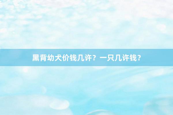 黑背幼犬价钱几许？一只几许钱？