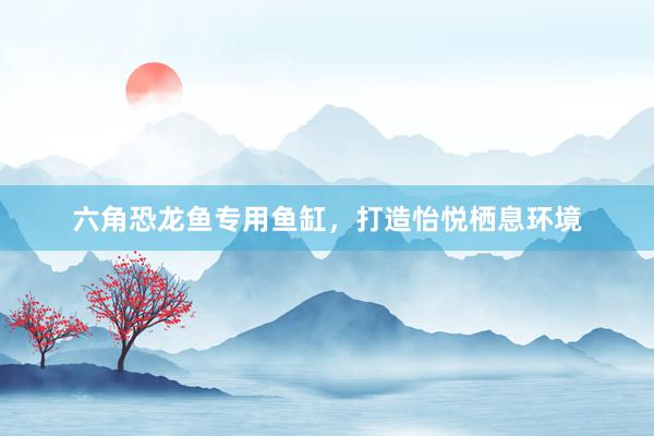 六角恐龙鱼专用鱼缸,打造怡悦栖息环境
